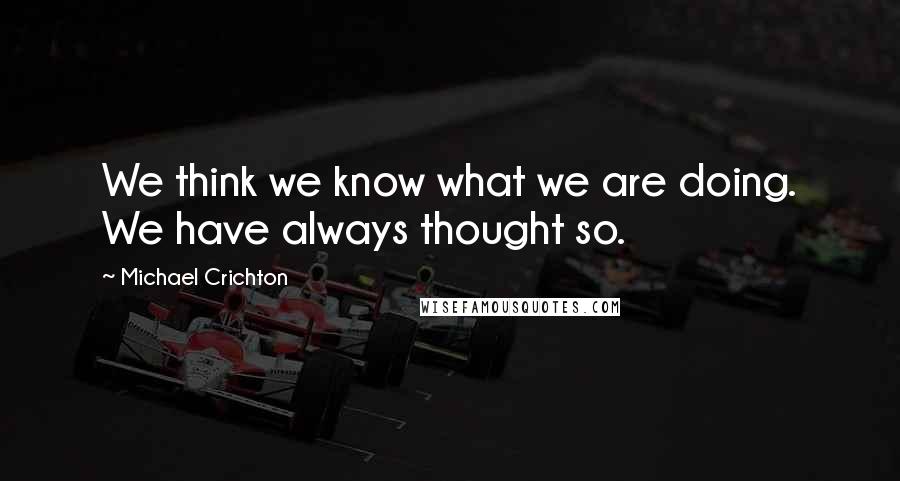 Michael Crichton Quotes: We think we know what we are doing. We have always thought so.