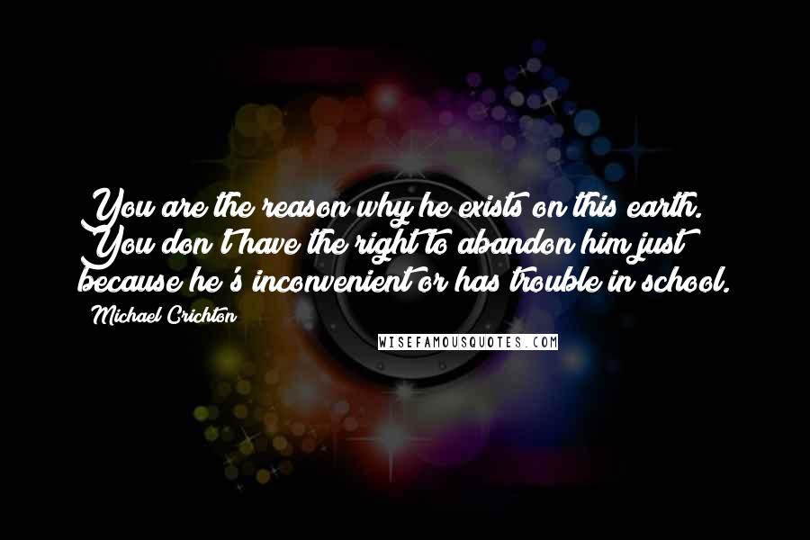 Michael Crichton Quotes: You are the reason why he exists on this earth. You don't have the right to abandon him just because he's inconvenient or has trouble in school.