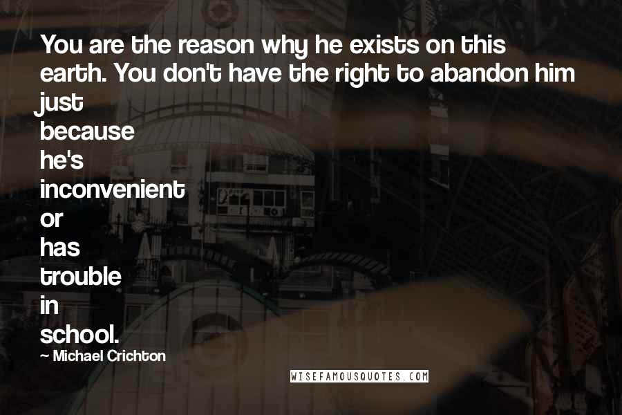 Michael Crichton Quotes: You are the reason why he exists on this earth. You don't have the right to abandon him just because he's inconvenient or has trouble in school.