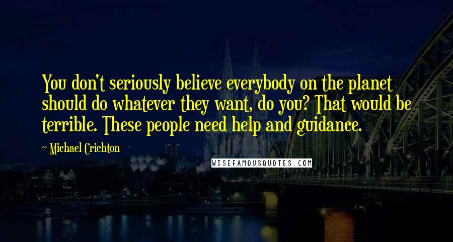 Michael Crichton Quotes: You don't seriously believe everybody on the planet should do whatever they want, do you? That would be terrible. These people need help and guidance.