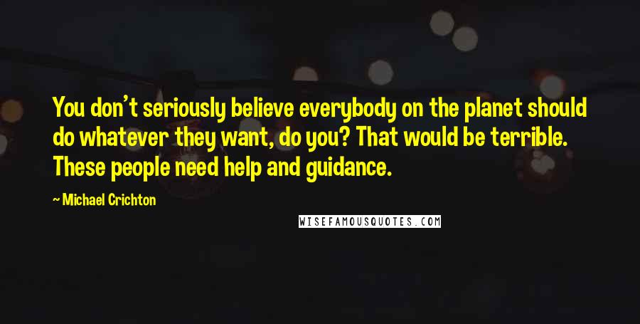 Michael Crichton Quotes: You don't seriously believe everybody on the planet should do whatever they want, do you? That would be terrible. These people need help and guidance.