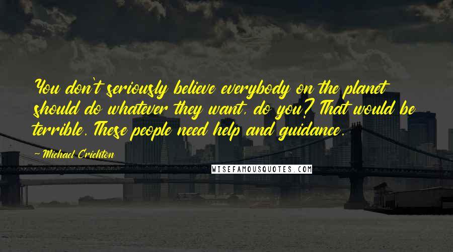 Michael Crichton Quotes: You don't seriously believe everybody on the planet should do whatever they want, do you? That would be terrible. These people need help and guidance.