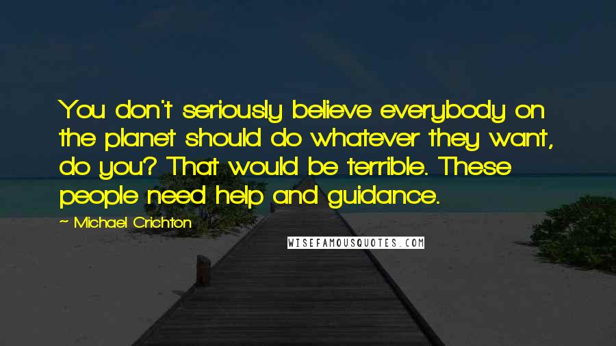 Michael Crichton Quotes: You don't seriously believe everybody on the planet should do whatever they want, do you? That would be terrible. These people need help and guidance.