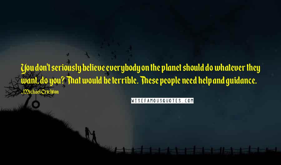 Michael Crichton Quotes: You don't seriously believe everybody on the planet should do whatever they want, do you? That would be terrible. These people need help and guidance.