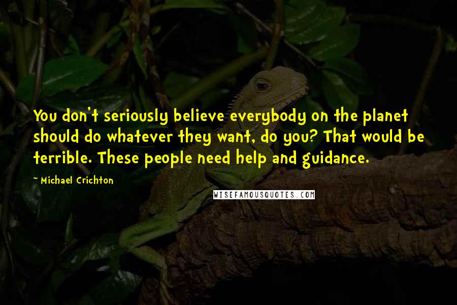 Michael Crichton Quotes: You don't seriously believe everybody on the planet should do whatever they want, do you? That would be terrible. These people need help and guidance.