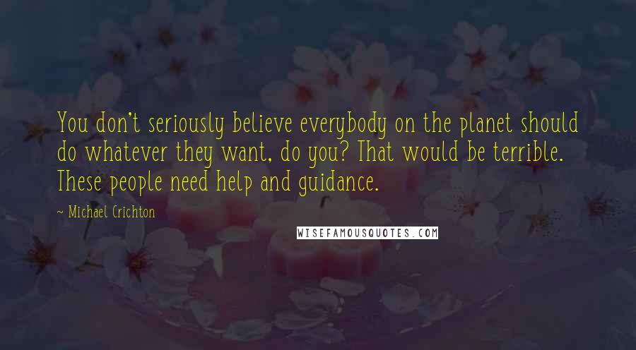 Michael Crichton Quotes: You don't seriously believe everybody on the planet should do whatever they want, do you? That would be terrible. These people need help and guidance.