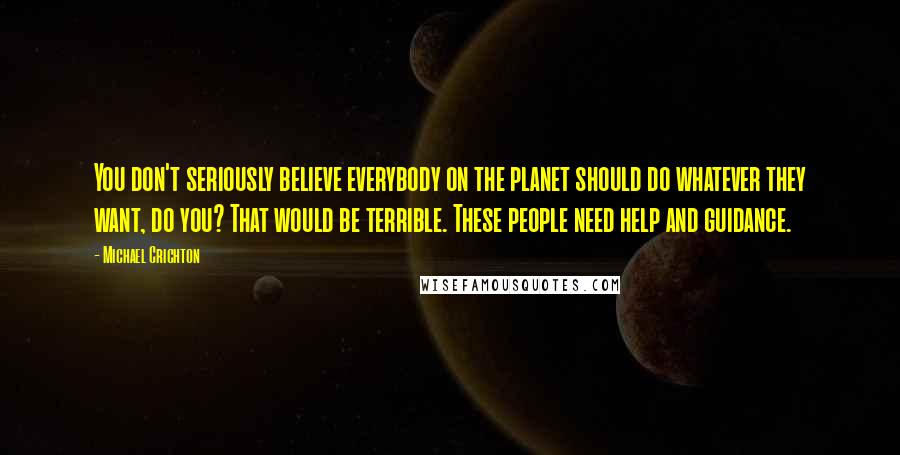 Michael Crichton Quotes: You don't seriously believe everybody on the planet should do whatever they want, do you? That would be terrible. These people need help and guidance.