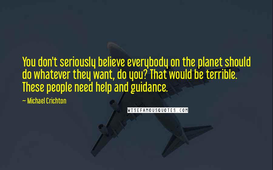 Michael Crichton Quotes: You don't seriously believe everybody on the planet should do whatever they want, do you? That would be terrible. These people need help and guidance.