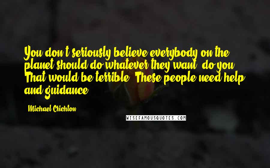 Michael Crichton Quotes: You don't seriously believe everybody on the planet should do whatever they want, do you? That would be terrible. These people need help and guidance.