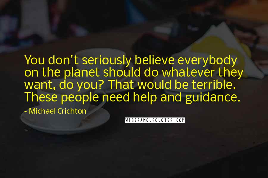 Michael Crichton Quotes: You don't seriously believe everybody on the planet should do whatever they want, do you? That would be terrible. These people need help and guidance.