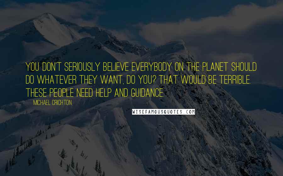 Michael Crichton Quotes: You don't seriously believe everybody on the planet should do whatever they want, do you? That would be terrible. These people need help and guidance.