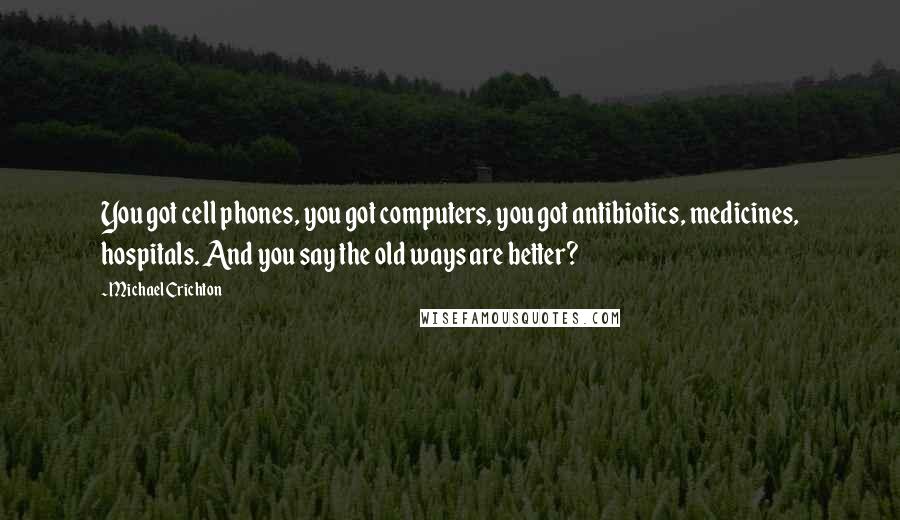 Michael Crichton Quotes: You got cell phones, you got computers, you got antibiotics, medicines, hospitals. And you say the old ways are better?