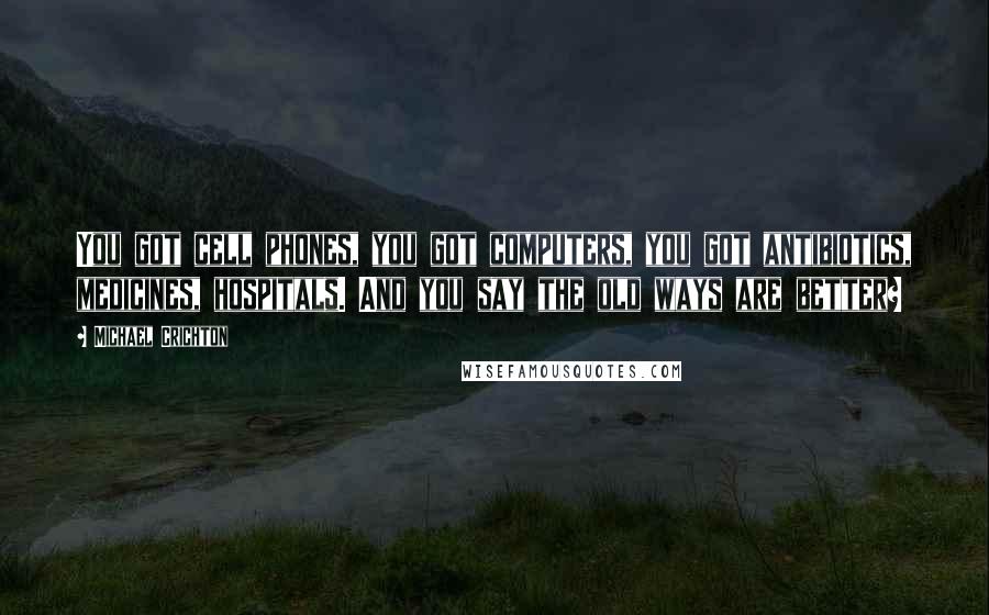 Michael Crichton Quotes: You got cell phones, you got computers, you got antibiotics, medicines, hospitals. And you say the old ways are better?
