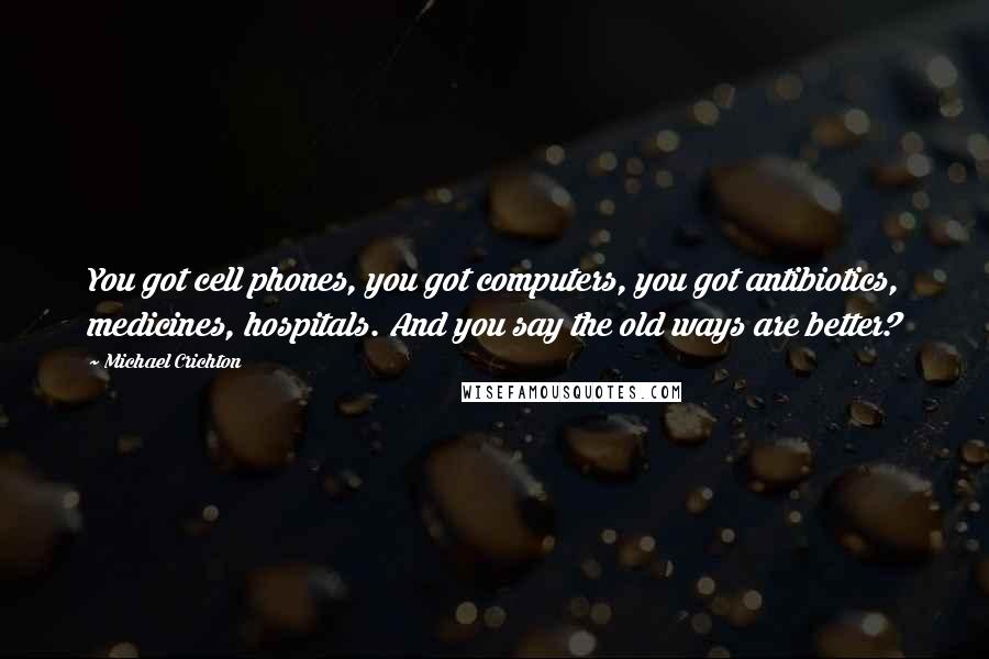 Michael Crichton Quotes: You got cell phones, you got computers, you got antibiotics, medicines, hospitals. And you say the old ways are better?