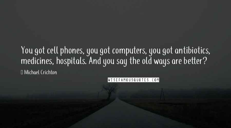 Michael Crichton Quotes: You got cell phones, you got computers, you got antibiotics, medicines, hospitals. And you say the old ways are better?