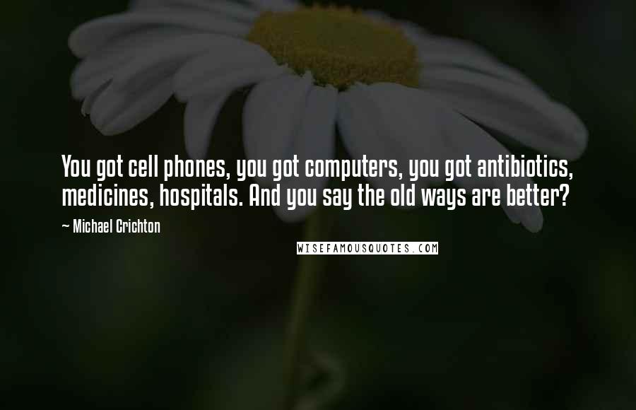 Michael Crichton Quotes: You got cell phones, you got computers, you got antibiotics, medicines, hospitals. And you say the old ways are better?