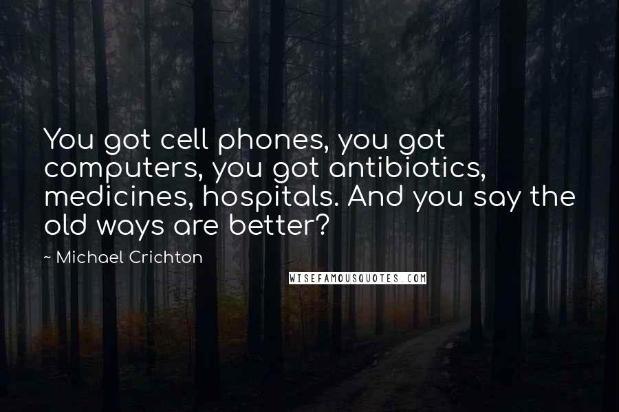 Michael Crichton Quotes: You got cell phones, you got computers, you got antibiotics, medicines, hospitals. And you say the old ways are better?