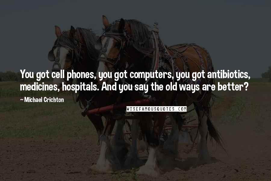 Michael Crichton Quotes: You got cell phones, you got computers, you got antibiotics, medicines, hospitals. And you say the old ways are better?