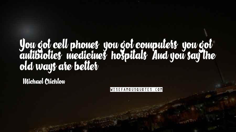 Michael Crichton Quotes: You got cell phones, you got computers, you got antibiotics, medicines, hospitals. And you say the old ways are better?