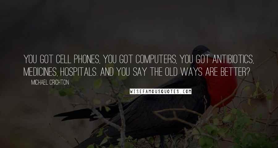 Michael Crichton Quotes: You got cell phones, you got computers, you got antibiotics, medicines, hospitals. And you say the old ways are better?