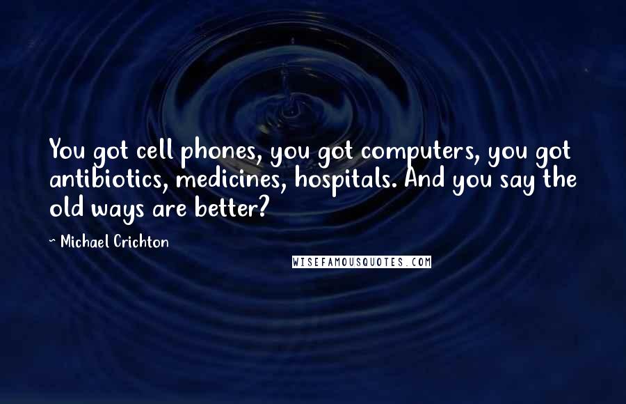 Michael Crichton Quotes: You got cell phones, you got computers, you got antibiotics, medicines, hospitals. And you say the old ways are better?