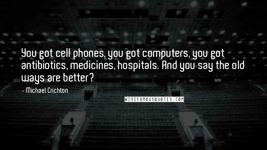 Michael Crichton Quotes: You got cell phones, you got computers, you got antibiotics, medicines, hospitals. And you say the old ways are better?