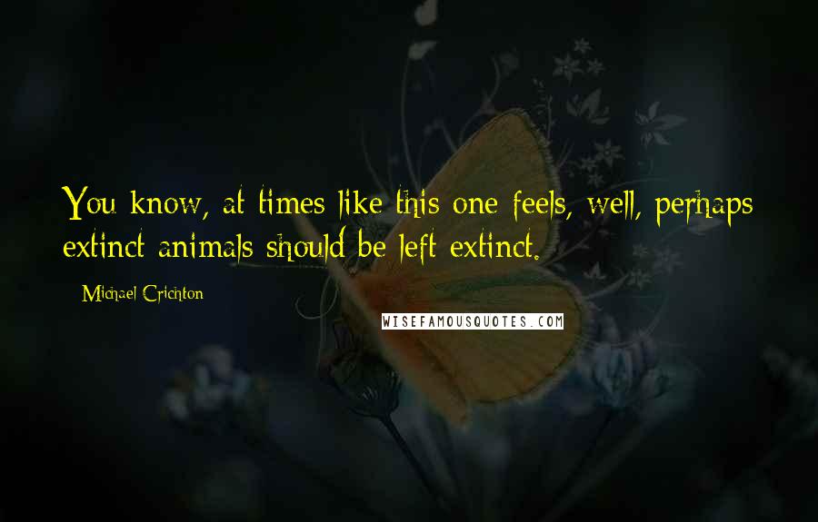 Michael Crichton Quotes: You know, at times like this one feels, well, perhaps extinct animals should be left extinct.