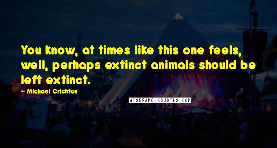 Michael Crichton Quotes: You know, at times like this one feels, well, perhaps extinct animals should be left extinct.