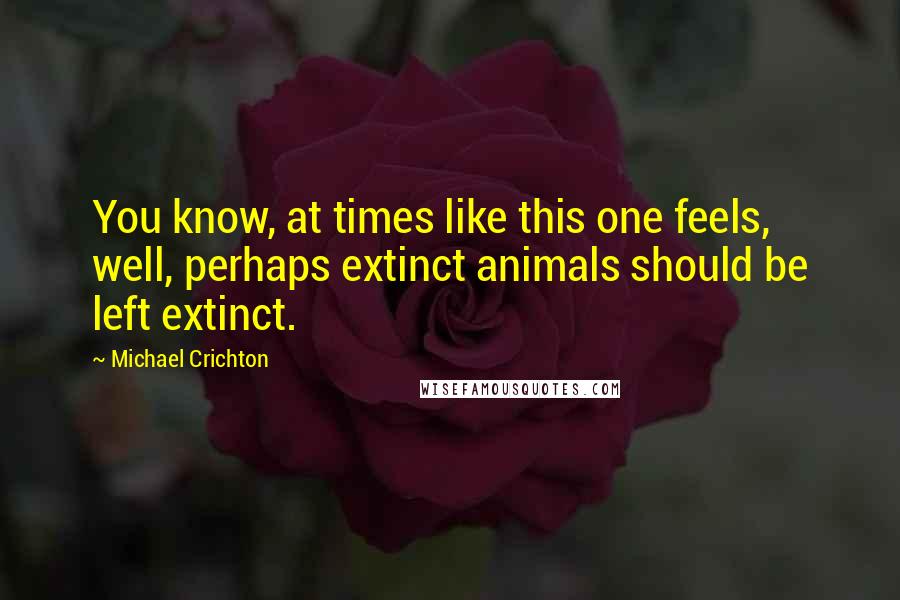 Michael Crichton Quotes: You know, at times like this one feels, well, perhaps extinct animals should be left extinct.