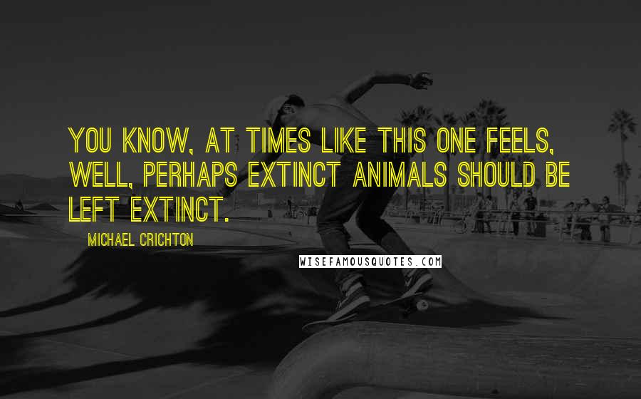 Michael Crichton Quotes: You know, at times like this one feels, well, perhaps extinct animals should be left extinct.