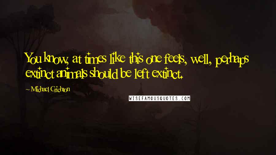 Michael Crichton Quotes: You know, at times like this one feels, well, perhaps extinct animals should be left extinct.