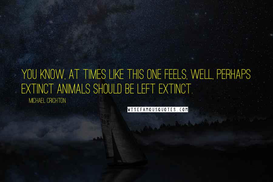 Michael Crichton Quotes: You know, at times like this one feels, well, perhaps extinct animals should be left extinct.