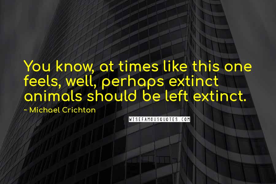 Michael Crichton Quotes: You know, at times like this one feels, well, perhaps extinct animals should be left extinct.