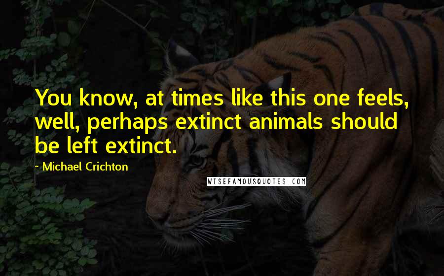 Michael Crichton Quotes: You know, at times like this one feels, well, perhaps extinct animals should be left extinct.