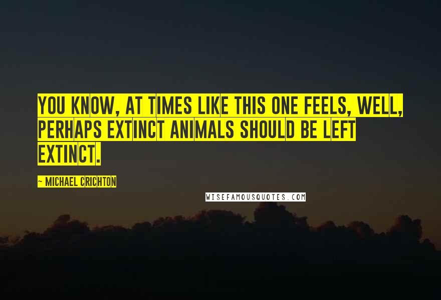 Michael Crichton Quotes: You know, at times like this one feels, well, perhaps extinct animals should be left extinct.