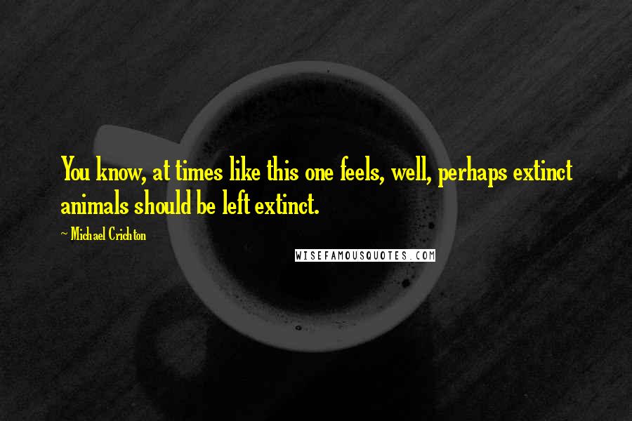 Michael Crichton Quotes: You know, at times like this one feels, well, perhaps extinct animals should be left extinct.