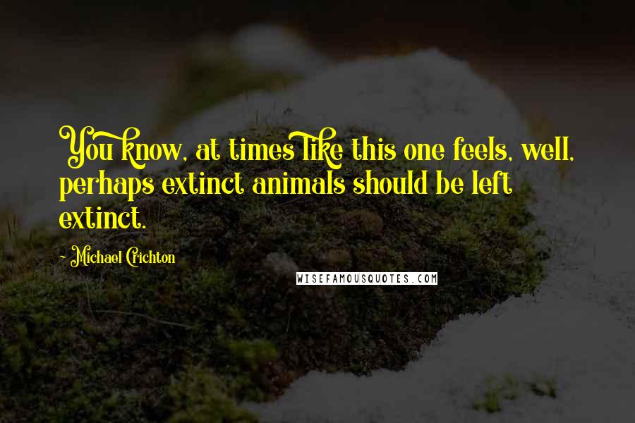 Michael Crichton Quotes: You know, at times like this one feels, well, perhaps extinct animals should be left extinct.