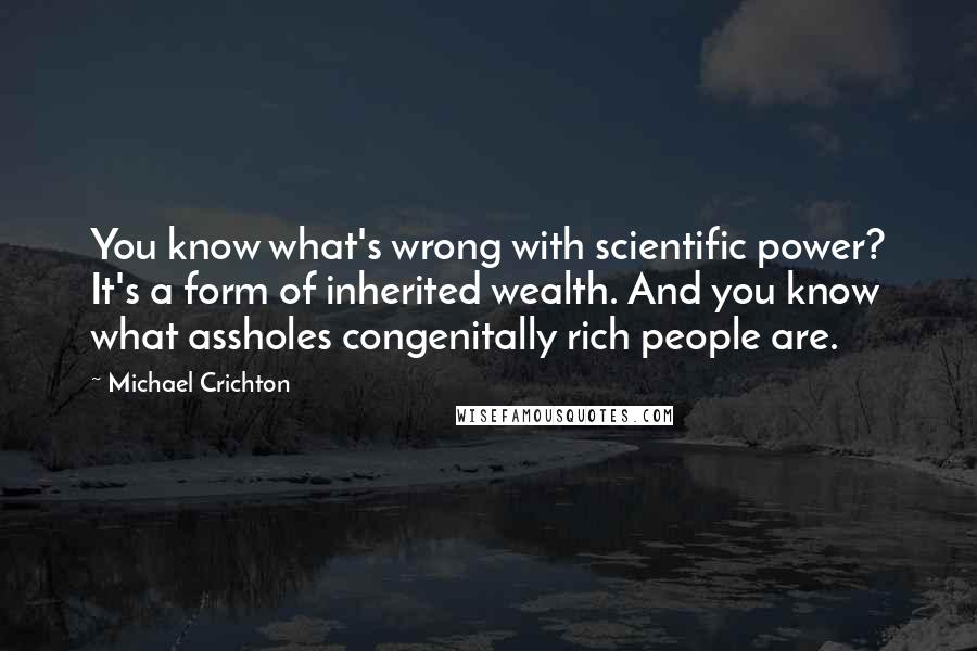 Michael Crichton Quotes: You know what's wrong with scientific power? It's a form of inherited wealth. And you know what assholes congenitally rich people are.