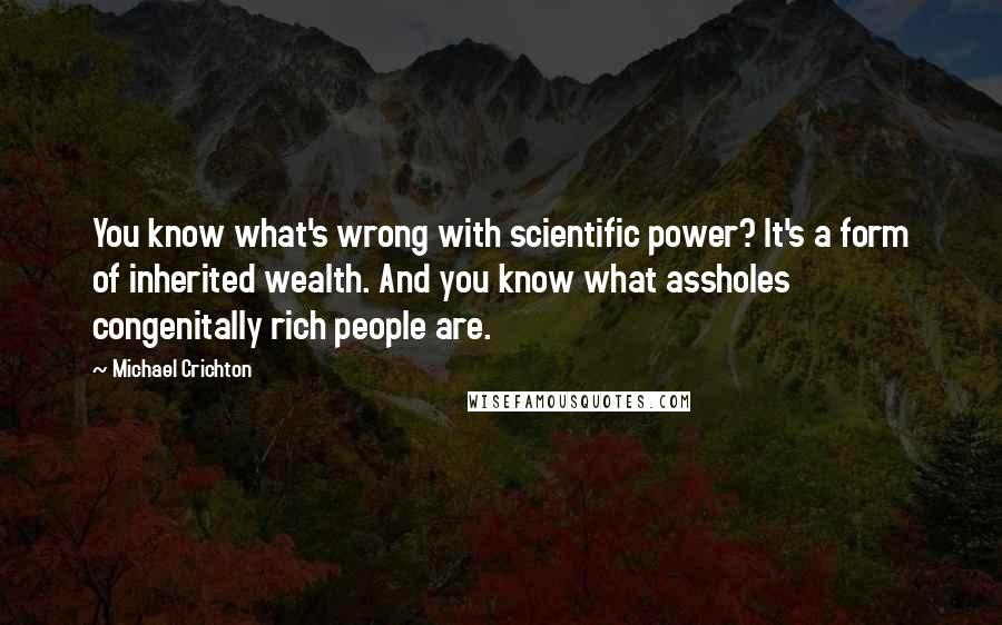 Michael Crichton Quotes: You know what's wrong with scientific power? It's a form of inherited wealth. And you know what assholes congenitally rich people are.