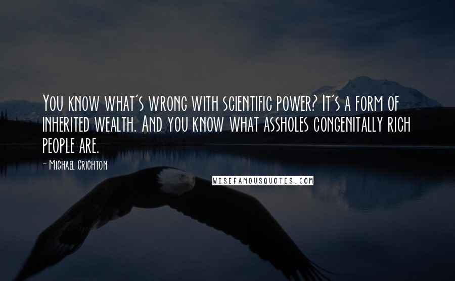 Michael Crichton Quotes: You know what's wrong with scientific power? It's a form of inherited wealth. And you know what assholes congenitally rich people are.