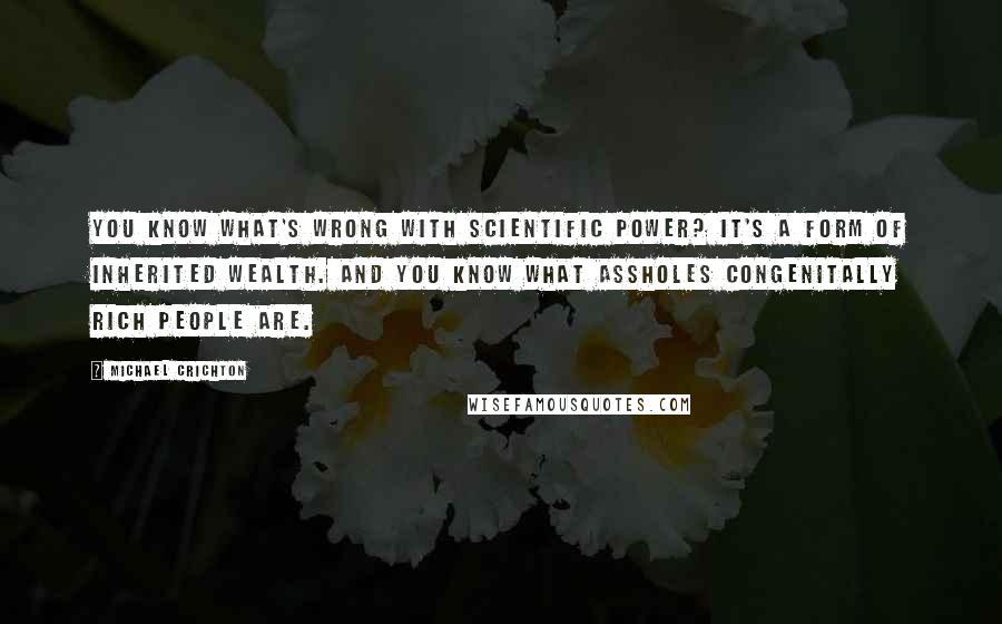 Michael Crichton Quotes: You know what's wrong with scientific power? It's a form of inherited wealth. And you know what assholes congenitally rich people are.