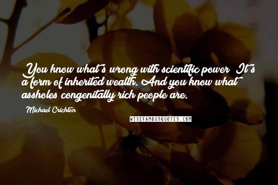 Michael Crichton Quotes: You know what's wrong with scientific power? It's a form of inherited wealth. And you know what assholes congenitally rich people are.