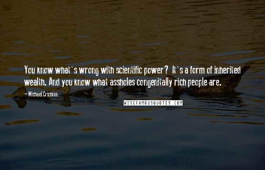 Michael Crichton Quotes: You know what's wrong with scientific power? It's a form of inherited wealth. And you know what assholes congenitally rich people are.