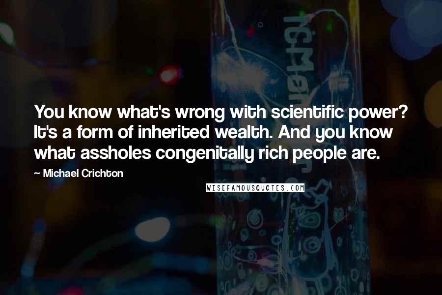 Michael Crichton Quotes: You know what's wrong with scientific power? It's a form of inherited wealth. And you know what assholes congenitally rich people are.