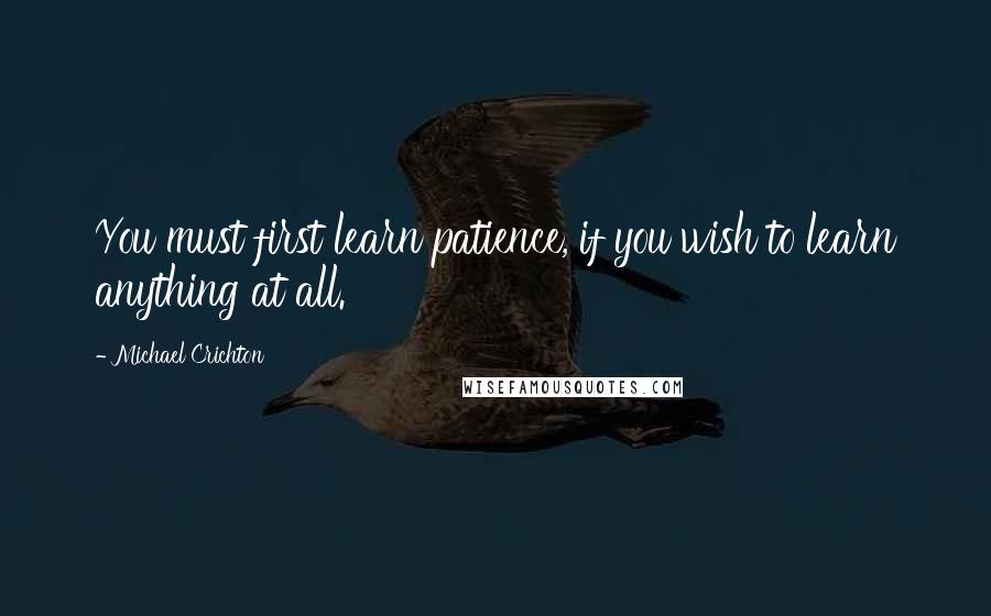 Michael Crichton Quotes: You must first learn patience, if you wish to learn anything at all.