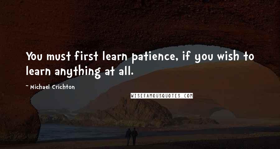 Michael Crichton Quotes: You must first learn patience, if you wish to learn anything at all.