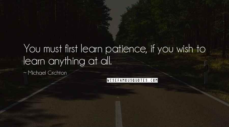 Michael Crichton Quotes: You must first learn patience, if you wish to learn anything at all.