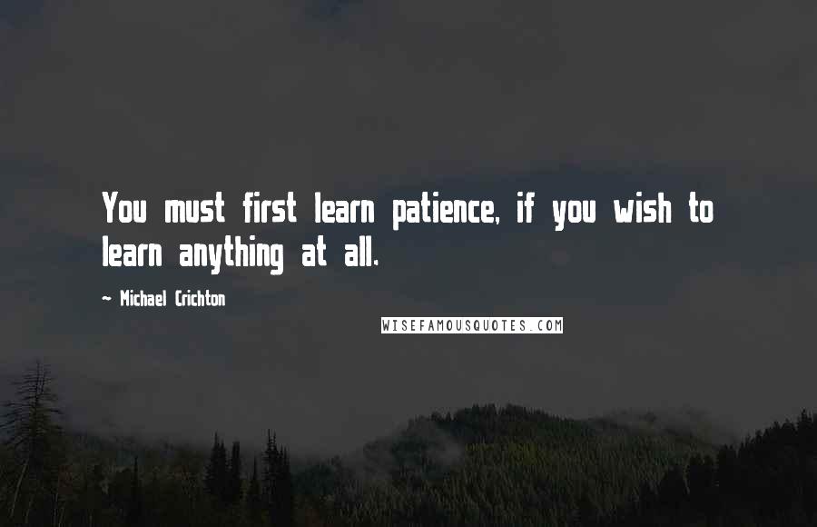 Michael Crichton Quotes: You must first learn patience, if you wish to learn anything at all.