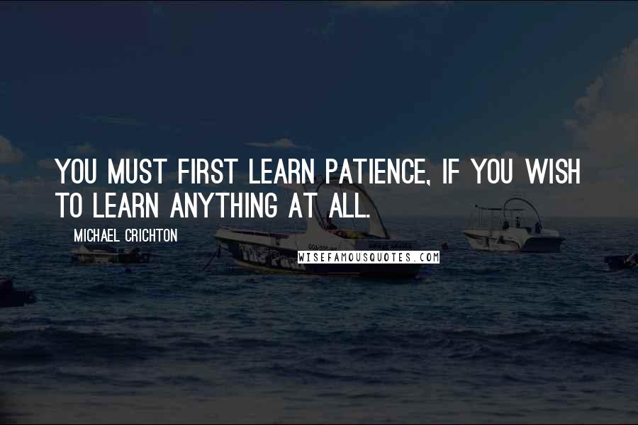 Michael Crichton Quotes: You must first learn patience, if you wish to learn anything at all.