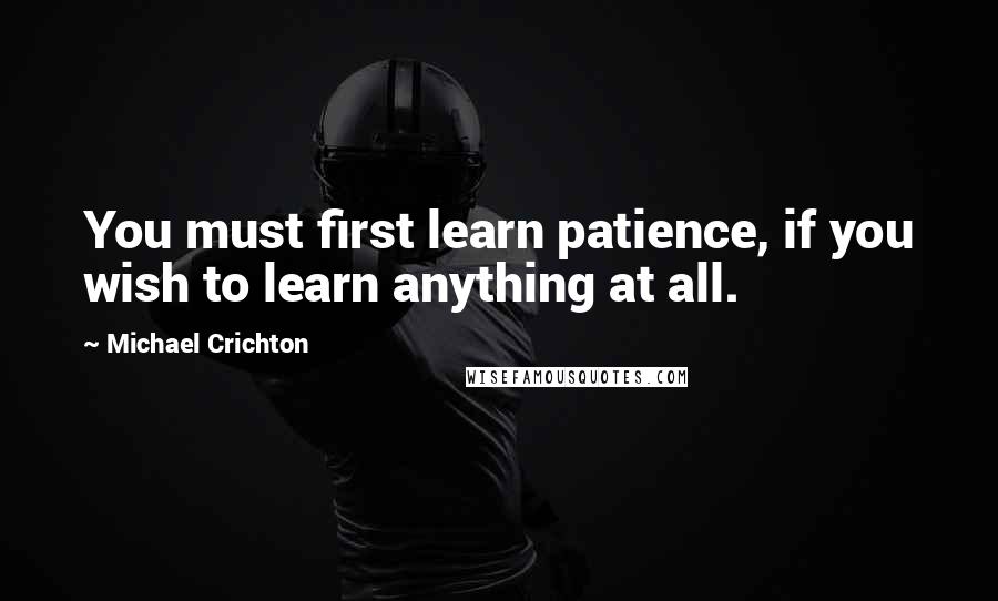 Michael Crichton Quotes: You must first learn patience, if you wish to learn anything at all.